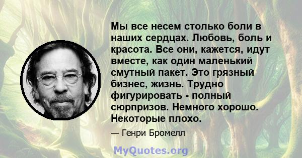 Мы все несем столько боли в наших сердцах. Любовь, боль и красота. Все они, кажется, идут вместе, как один маленький смутный пакет. Это грязный бизнес, жизнь. Трудно фигурировать - полный сюрпризов. Немного хорошо.