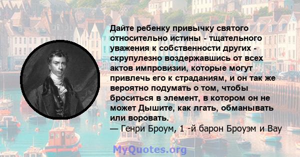 Дайте ребенку привычку святого относительно истины - тщательного уважения к собственности других - скрупулезно воздержавшись от всех актов импровизии, которые могут привлечь его к страданиям, и он так же вероятно