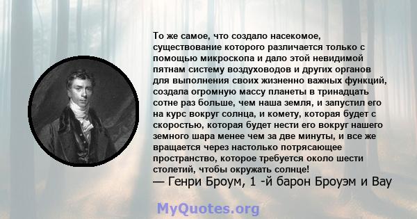 То же самое, что создало насекомое, существование которого различается только с помощью микроскопа и дало этой невидимой пятнам систему воздуховодов и других органов для выполнения своих жизненно важных функций, создала 