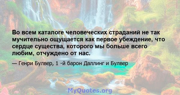 Во всем каталоге человеческих страданий не так мучительно ощущается как первое убеждение, что сердце существа, которого мы больше всего любим, отчуждено от нас.