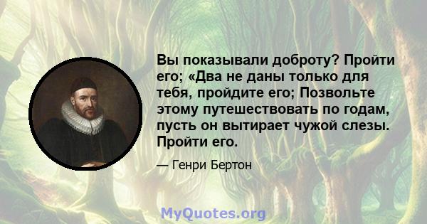 Вы показывали доброту? Пройти его; «Два не даны только для тебя, пройдите его; Позвольте этому путешествовать по годам, пусть он вытирает чужой слезы. Пройти его.