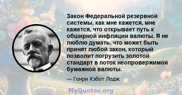 Закон Федеральной резервной системы, как мне кажется, мне кажется, что открывает путь к обширной инфляции валюты. Я не люблю думать, что может быть принят любой закон, который позволит погрузить золотой стандарт в поток 