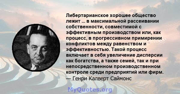 Либертарианское хорошее общество лежит ... в максимальной рассеивании собственности, совместимой с эффективным производством или, как процесс, в прогрессивном примирении конфликтов между равенством и эффективностью.