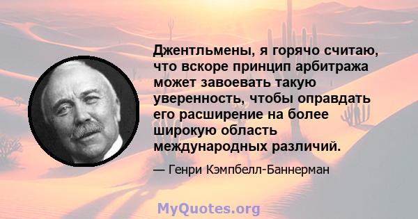 Джентльмены, я горячо считаю, что вскоре принцип арбитража может завоевать такую ​​уверенность, чтобы оправдать его расширение на более широкую область международных различий.