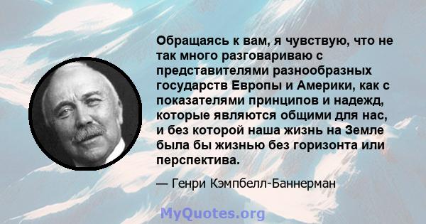 Обращаясь к вам, я чувствую, что не так много разговариваю с представителями разнообразных государств Европы и Америки, как с показателями принципов и надежд, которые являются общими для нас, и без которой наша жизнь на 