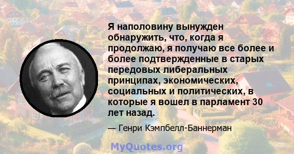 Я наполовину вынужден обнаружить, что, когда я продолжаю, я получаю все более и более подтвержденные в старых передовых либеральных принципах, экономических, социальных и политических, в которые я вошел в парламент 30