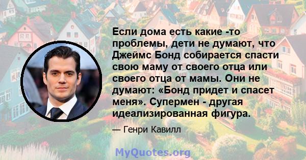 Если дома есть какие -то проблемы, дети не думают, что Джеймс Бонд собирается спасти свою маму от своего отца или своего отца от мамы. Они не думают: «Бонд придет и спасет меня». Супермен - другая идеализированная