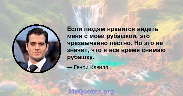 Если людям нравится видеть меня с моей рубашкой, это чрезвычайно лестно. Но это не значит, что я все время снимаю рубашку.