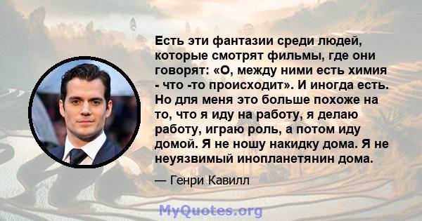 Есть эти фантазии среди людей, которые смотрят фильмы, где они говорят: «О, между ними есть химия - что -то происходит». И иногда есть. Но для меня это больше похоже на то, что я иду на работу, я делаю работу, играю