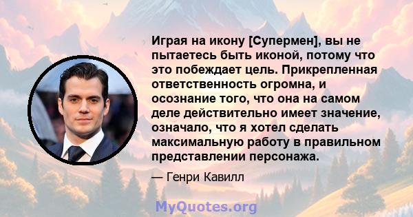 Играя на икону [Супермен], вы не пытаетесь быть иконой, потому что это побеждает цель. Прикрепленная ответственность огромна, и осознание того, что она на самом деле действительно имеет значение, означало, что я хотел