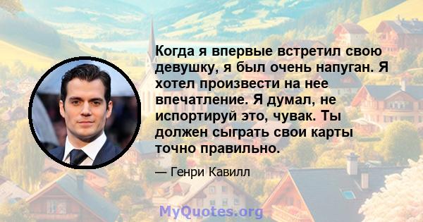 Когда я впервые встретил свою девушку, я был очень напуган. Я хотел произвести на нее впечатление. Я думал, не испортируй это, чувак. Ты должен сыграть свои карты точно правильно.