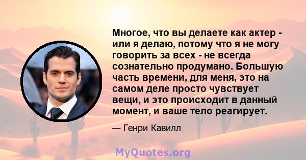 Многое, что вы делаете как актер - или я делаю, потому что я не могу говорить за всех - не всегда сознательно продумано. Большую часть времени, для меня, это на самом деле просто чувствует вещи, и это происходит в