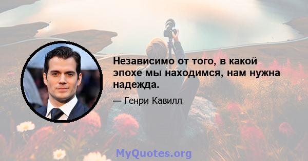 Независимо от того, в какой эпохе мы находимся, нам нужна надежда.