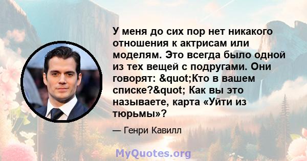 У меня до сих пор нет никакого отношения к актрисам или моделям. Это всегда было одной из тех вещей с подругами. Они говорят: "Кто в вашем списке?" Как вы это называете, карта «Уйти из тюрьмы»?