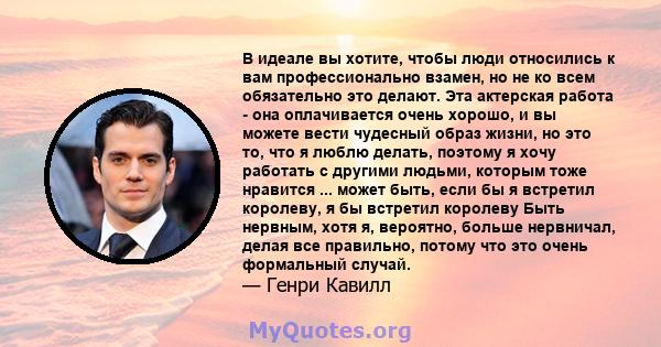 В идеале вы хотите, чтобы люди относились к вам профессионально взамен, но не ко всем обязательно это делают. Эта актерская работа - она ​​оплачивается очень хорошо, и вы можете вести чудесный образ жизни, но это то,