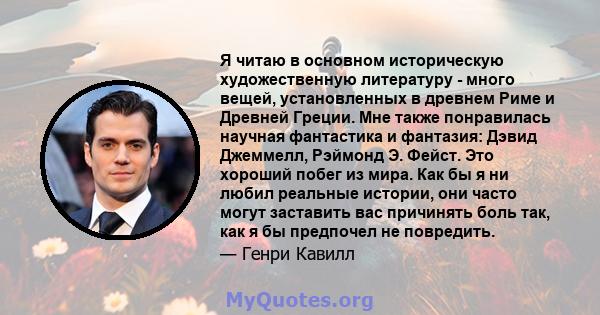 Я читаю в основном историческую художественную литературу - много вещей, установленных в древнем Риме и Древней Греции. Мне также понравилась научная фантастика и фантазия: Дэвид Джеммелл, Рэймонд Э. Фейст. Это хороший