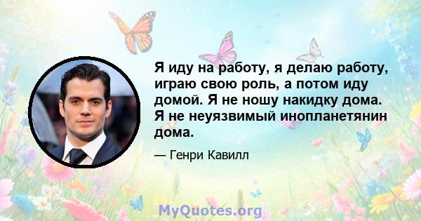 Я иду на работу, я делаю работу, играю свою роль, а потом иду домой. Я не ношу накидку дома. Я не неуязвимый инопланетянин дома.