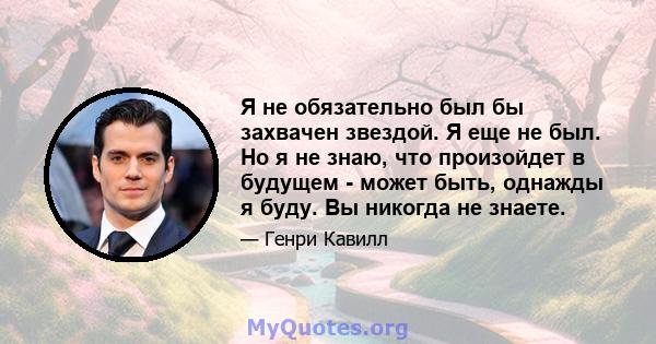 Я не обязательно был бы захвачен звездой. Я еще не был. Но я не знаю, что произойдет в будущем - может быть, однажды я буду. Вы никогда не знаете.