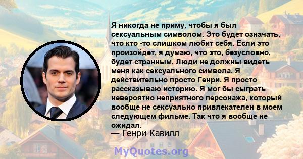 Я никогда не приму, чтобы я был сексуальным символом. Это будет означать, что кто -то слишком любит себя. Если это произойдет, я думаю, что это, безусловно, будет странным. Люди не должны видеть меня как сексуального