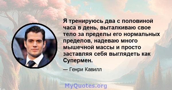 Я тренируюсь два с половиной часа в день, выталкиваю свое тело за пределы его нормальных пределов, надеваю много мышечной массы и просто заставляя себя выглядеть как Супермен.