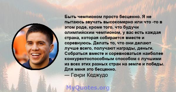 Быть чемпионом просто бесценно. Я не пытаюсь звучать высокомерно или что -то в этом роде, кроме того, что будучи олимпийским чемпионом, у вас есть каждая страна, которая собирается вместе и соревнуюсь. Делать то, что