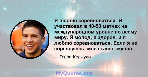 Я люблю соревноваться. Я участвовал в 40-50 матчах на международном уровне по всему миру. Я молод, я здоров, и я люблю соревноваться. Если я не соревнуюсь, мне станет скучно.