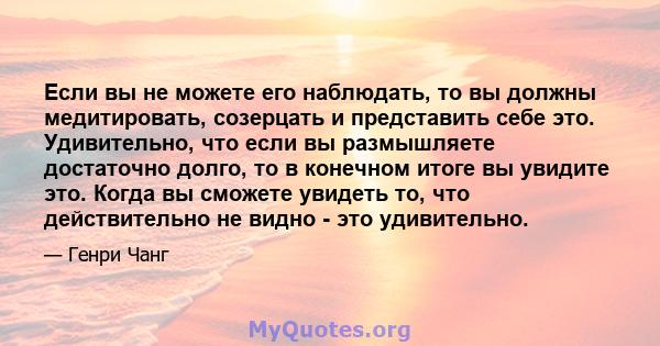 Если вы не можете его наблюдать, то вы должны медитировать, созерцать и представить себе это. Удивительно, что если вы размышляете достаточно долго, то в конечном итоге вы увидите это. Когда вы сможете увидеть то, что