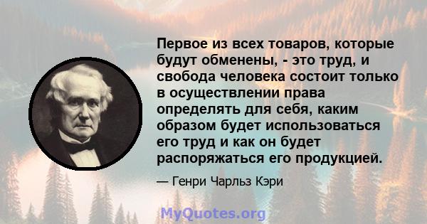 Первое из всех товаров, которые будут обменены, - это труд, и свобода человека состоит только в осуществлении права определять для себя, каким образом будет использоваться его труд и как он будет распоряжаться его