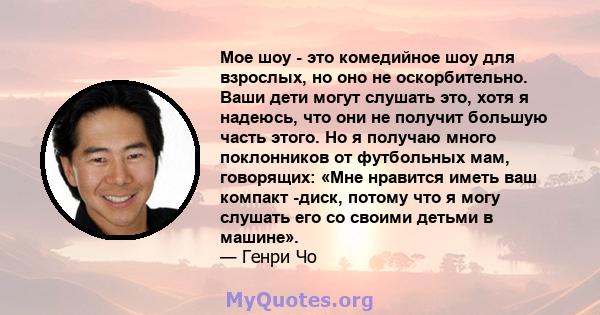 Мое шоу - это комедийное шоу для взрослых, но оно не оскорбительно. Ваши дети могут слушать это, хотя я надеюсь, что они не получит большую часть этого. Но я получаю много поклонников от футбольных мам, говорящих: «Мне