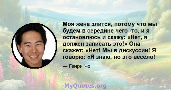 Моя жена злится, потому что мы будем в середине чего -то, и я остановлюсь и скажу: «Нет, я должен записать это!» Она скажет: «Нет! Мы в дискуссии! Я говорю: «Я знаю, но это весело!