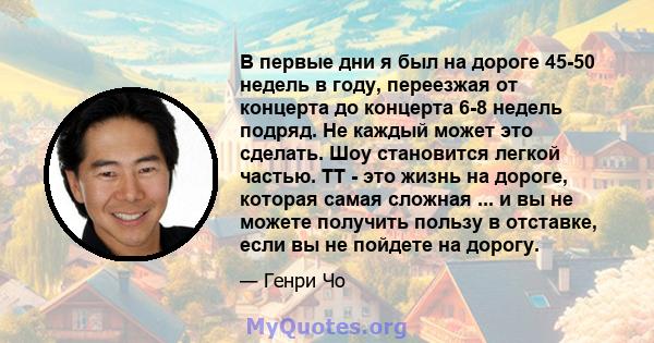 В первые дни я был на дороге 45-50 недель в году, переезжая от концерта до концерта 6-8 недель подряд. Не каждый может это сделать. Шоу становится легкой частью. TT - это жизнь на дороге, которая самая сложная ... и вы