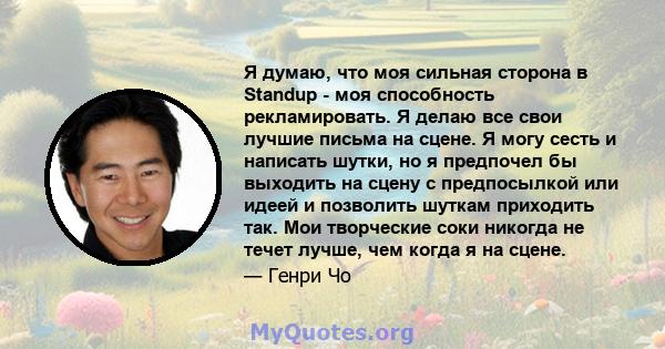 Я думаю, что моя сильная сторона в Standup - моя способность рекламировать. Я делаю все свои лучшие письма на сцене. Я могу сесть и написать шутки, но я предпочел бы выходить на сцену с предпосылкой или идеей и