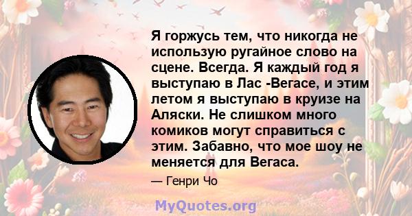 Я горжусь тем, что никогда не использую ругайное слово на сцене. Всегда. Я каждый год я выступаю в Лас -Вегасе, и этим летом я выступаю в круизе на Аляски. Не слишком много комиков могут справиться с этим. Забавно, что