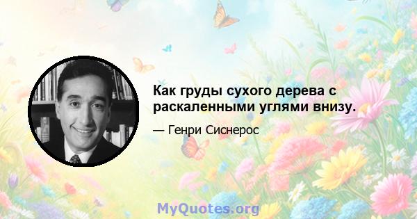 Как груды сухого дерева с раскаленными углями внизу.