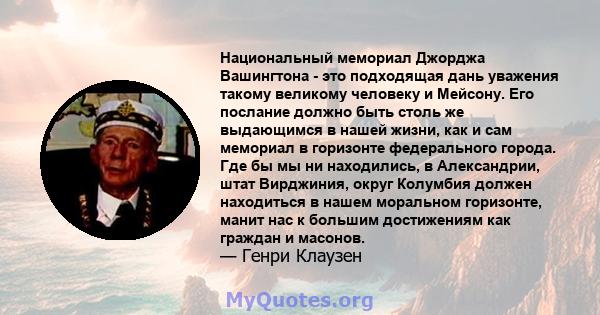 Национальный мемориал Джорджа Вашингтона - это подходящая дань уважения такому великому человеку и Мейсону. Его послание должно быть столь же выдающимся в нашей жизни, как и сам мемориал в горизонте федерального города. 