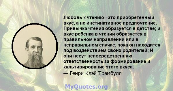 Любовь к чтению - это приобретенный вкус, а не инстинктивное предпочтение. Привычка чтения образуется в детстве; и вкус ребенка в чтении образуется в правильном направлении или в неправильном случае, пока он находится