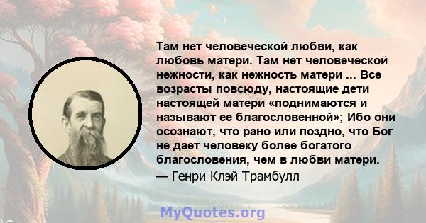 Там нет человеческой любви, как любовь матери. Там нет человеческой нежности, как нежность матери ... Все возрасты повсюду, настоящие дети настоящей матери «поднимаются и называют ее благословенной»; Ибо они осознают,