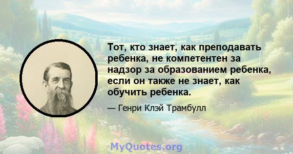 Тот, кто знает, как преподавать ребенка, не компетентен за надзор за образованием ребенка, если он также не знает, как обучить ребенка.