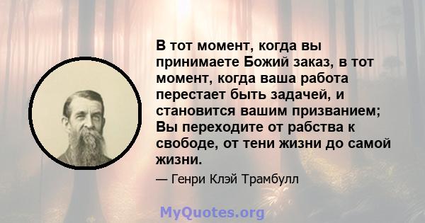 В тот момент, когда вы принимаете Божий заказ, в тот момент, когда ваша работа перестает быть задачей, и становится вашим призванием; Вы переходите от рабства к свободе, от тени жизни до самой жизни.