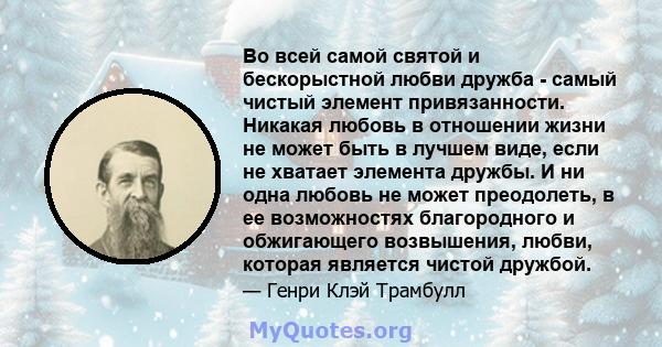 Во всей самой святой и бескорыстной любви дружба - самый чистый элемент привязанности. Никакая любовь в отношении жизни не может быть в лучшем виде, если не хватает элемента дружбы. И ни одна любовь не может преодолеть, 