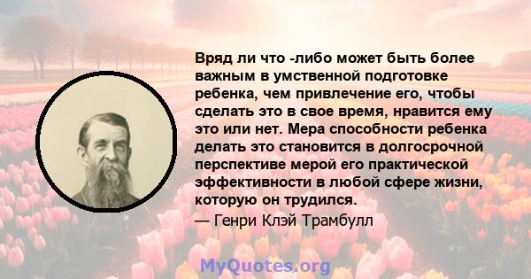 Вряд ли что -либо может быть более важным в умственной подготовке ребенка, чем привлечение его, чтобы сделать это в свое время, нравится ему это или нет. Мера способности ребенка делать это становится в долгосрочной