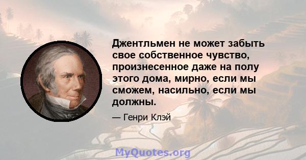 Джентльмен не может забыть свое собственное чувство, произнесенное даже на полу этого дома, мирно, если мы сможем, насильно, если мы должны.