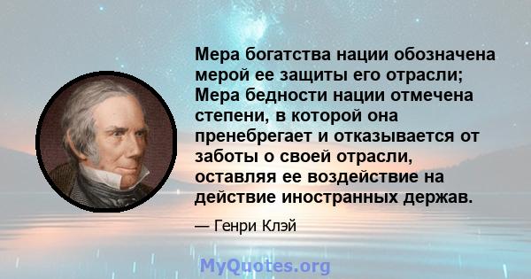 Мера богатства нации обозначена мерой ее защиты его отрасли; Мера бедности нации отмечена степени, в которой она пренебрегает и отказывается от заботы о своей отрасли, оставляя ее воздействие на действие иностранных