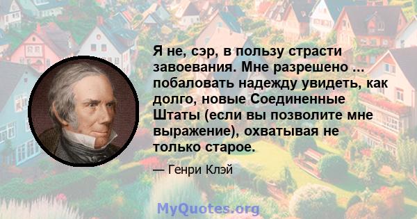 Я не, сэр, в пользу страсти завоевания. Мне разрешено ... побаловать надежду увидеть, как долго, новые Соединенные Штаты (если вы позволите мне выражение), охватывая не только старое.