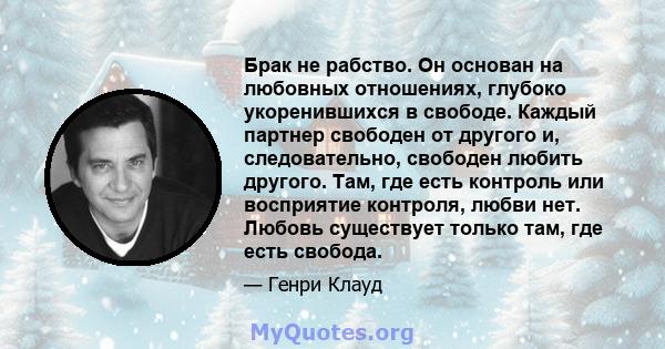 Брак не рабство. Он основан на любовных отношениях, глубоко укоренившихся в свободе. Каждый партнер свободен от другого и, следовательно, свободен любить другого. Там, где есть контроль или восприятие контроля, любви