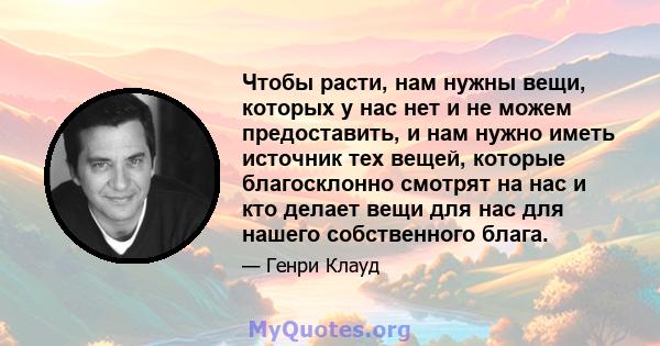 Чтобы расти, нам нужны вещи, которых у нас нет и не можем предоставить, и нам нужно иметь источник тех вещей, которые благосклонно смотрят на нас и кто делает вещи для нас для нашего собственного блага.