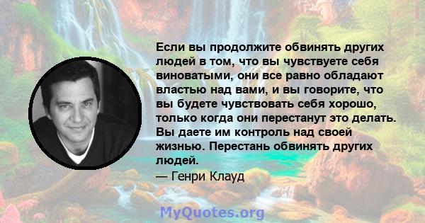 Если вы продолжите обвинять других людей в том, что вы чувствуете себя виноватыми, они все равно обладают властью над вами, и вы говорите, что вы будете чувствовать себя хорошо, только когда они перестанут это делать.