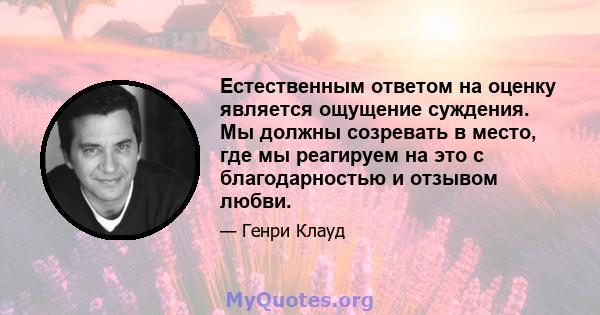 Естественным ответом на оценку является ощущение суждения. Мы должны созревать в место, где мы реагируем на это с благодарностью и отзывом любви.