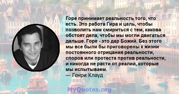 Горе принимает реальность того, что есть. Это работа Гира и цель, чтобы позволить нам смириться с тем, какова обстоят дела, чтобы мы могли двигаться дальше. Горе - это дар Божий. Без этого мы все были бы приговорены к