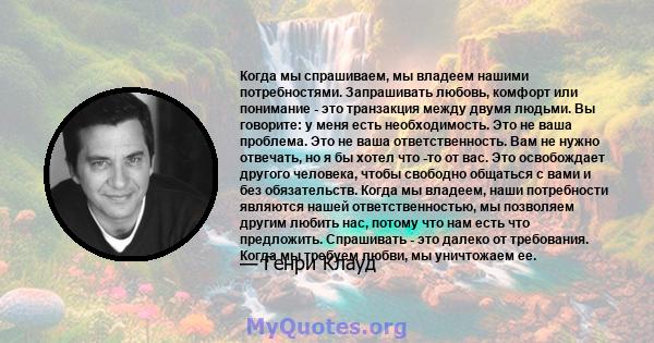 Когда мы спрашиваем, мы владеем нашими потребностями. Запрашивать любовь, комфорт или понимание - это транзакция между двумя людьми. Вы говорите: у меня есть необходимость. Это не ваша проблема. Это не ваша